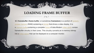 LOADING FRAME BUFFER
❖A framebuffer (frame buffer, or sometimes framestore) is a portion of random-
access memory (RAM) containing a bitmap that drives a video display. It is
a memory buffercontaining a complete frame of data.Modern video cards contain
framebuffer circuitry in their cores. This circuitry converts an in-memory bitmap
into a video signal that can be displayed on a computer monitor.
 