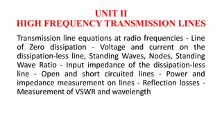 UNIT II
HIGH FREQUENCY TRANSMISSION LINES
Transmission line equations at radio frequencies - Line
of Zero dissipation - Voltage and current on the
dissipation-less line, Standing Waves, Nodes, Standing
Wave Ratio - Input impedance of the dissipation-less
line - Open and short circuited lines - Power and
impedance measurement on lines - Reflection losses -
Measurement of VSWR and wavelength
 