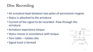 Disc Recording
• An armature kept between two poles of permanent magnet
• Stylus is attached to the armature
• Current of the signal to be recorded –flow through the
armature
• Armature experience torque
• Stylus moves in accordance with torque
• Turn table – rotates disc
• Signal track is formed
10
 