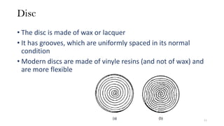 Disc
• The disc is made of wax or lacquer
• It has grooves, which are uniformly spaced in its normal
condition
• Modern discs are made of vinyle resins (and not of wax) and
are more flexible
11
 