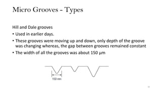 Micro Grooves - Types
18
Hill and Dale grooves
• Used in earlier days.
• These grooves were moving up and down, only depth of the groove
was changing whereas, the gap between grooves remained constant
• The width of all the grooves was about 150 μm
 