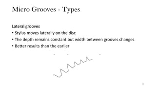 Micro Grooves - Types
19
Lateral grooves
• Stylus moves laterally on the disc
• The depth remains constant but width between grooves changes
• Better results than the earlier
 