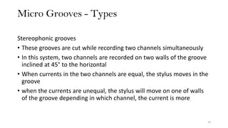 Micro Grooves - Types
20
Stereophonic grooves
• These grooves are cut while recording two channels simultaneously
• In this system, two channels are recorded on two walls of the groove
inclined at 45° to the horizontal
• When currents in the two channels are equal, the stylus moves in the
groove
• when the currents are unequal, the stylus will move on one of walls
of the groove depending in which channel, the current is more
 