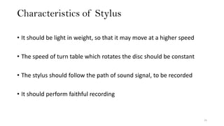 Characteristics of Stylus
25
• It should be light in weight, so that it may move at a higher speed
• The speed of turn table which rotates the disc should be constant
• The stylus should follow the path of sound signal, to be recorded
• It should perform faithful recording
 