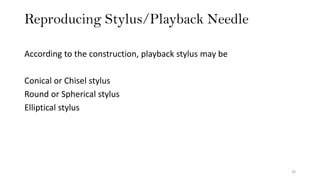 Reproducing Stylus/Playback Needle
26
According to the construction, playback stylus may be
Conical or Chisel stylus
Round or Spherical stylus
Elliptical stylus
 