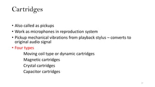 Cartridges
27
• Also called as pickups
• Work as microphones in reproduction system
• Pickup mechanical vibrations from playback stylus – converts to
original audio signal
• Four types
Moving coil type or dynamic cartridges
Magnetic cartridges
Crystal cartridges
Capacitor cartridges
 