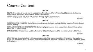 Course Content
UNIT – I
SOUND: Properties of sound and its propagation, Transducers (Micro Phone, Loud Speakers), Enclosures,
Mono-stereo, Amplifiers, Multiplexers, Mixers, Synthesizers.
VISION: Displays-LED, LCD, PLASMA, Camera-Analog, Digital, CCTV Camera.
15 Hours
UNIT – II
RECORDING AND PLAYBACK: Optical discs; recording and playback, Audio and Video systems, Theatre Sound,
Studios, Editing.
COMMUNICATIONS AND BROADCASTING: Switching Systems, Land lines, Modulation, Carrier, Fibre optics,
Radio and TV broadcasting.
DATA SERVICES: Data services, Mobiles, Terrestrial & Satellite Systems, GPS, Computers, Internet Services.
15 Hours
UNIT – III
UTILITIES: Fax, Xerox, Calculators, Microwave ovens, Washing Machines, A/C & refrigeration, Dishwashers,
ATMS, Set -Top boxes, Auto Electronics, Industrial Electronics, Robotics, Electronics in health / Medicine, Nano-
technologies.
9 Hours
3
 