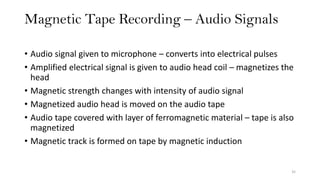 Magnetic Tape Recording – Audio Signals
35
• Audio signal given to microphone – converts into electrical pulses
• Amplified electrical signal is given to audio head coil – magnetizes the
head
• Magnetic strength changes with intensity of audio signal
• Magnetized audio head is moved on the audio tape
• Audio tape covered with layer of ferromagnetic material – tape is also
magnetized
• Magnetic track is formed on tape by magnetic induction
 