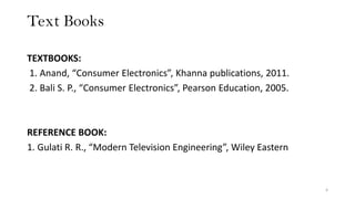 Text Books
TEXTBOOKS:
1. Anand, “Consumer Electronics”, Khanna publications, 2011.
2. Bali S. P., “Consumer Electronics”, Pearson Education, 2005.
REFERENCE BOOK:
1. Gulati R. R., “Modern Television Engineering”, Wiley Eastern
4
 