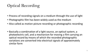 Optical Recording
50
• Process of recording signals on a medium through the use of light
• Photographic film has been widely used as the medium
• Also called as motion picture recording or photographic recording
• Basically a combination of a light source, an optical system, a
photoelectric cell, and a mechanism for moving a film carrying an
optical record by means of which the recorded photographic
variations are converted into electrical signals of approximately
similar form
 