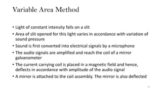 Variable Area Method
58
• Light of constant intensity falls on a slit
• Area of slit opened for this light varies in accordance with variation of
sound pressure
• Sound is first converted into electrical signals by a microphone
• The audio signals are amplified and reach the coil of a mirror
galvanometer
• The current carrying coil is placed in a magnetic field and hence,
deflects in accordance with amplitude of the audio signal
• A mirror is attached to the coil assembly. The mirror is also deflected
 