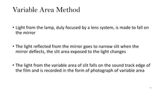 Variable Area Method
59
• Light from the lamp, duly focused by a lens system, is made to fall on
the mirror
• The light reflected from the mirror goes to narrow slit when the
mirror deflects, the slit area exposed to the light changes
• The light from the variable area of slit falls on the sound track edge of
the film and is recorded in the form of photograph of variable area
 