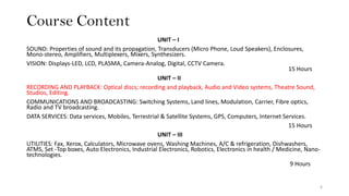 Course Content
UNIT – I
SOUND: Properties of sound and its propagation, Transducers (Micro Phone, Loud Speakers), Enclosures,
Mono-stereo, Amplifiers, Multiplexers, Mixers, Synthesizers.
VISION: Displays-LED, LCD, PLASMA, Camera-Analog, Digital, CCTV Camera.
15 Hours
UNIT – II
RECORDING AND PLAYBACK: Optical discs; recording and playback, Audio and Video systems, Theatre Sound,
Studios, Editing.
COMMUNICATIONS AND BROADCASTING: Switching Systems, Land lines, Modulation, Carrier, Fibre optics,
Radio and TV broadcasting.
DATA SERVICES: Data services, Mobiles, Terrestrial & Satellite Systems, GPS, Computers, Internet Services.
15 Hours
UNIT – III
UTILITIES: Fax, Xerox, Calculators, Microwave ovens, Washing Machines, A/C & refrigeration, Dishwashers,
ATMS, Set -Top boxes, Auto Electronics, Industrial Electronics, Robotics, Electronics in health / Medicine, Nano-
technologies.
9 Hours
6
 