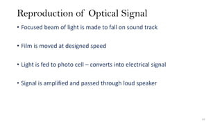 Reproduction of Optical Signal
• Focused beam of light is made to fall on sound track
• Film is moved at designed speed
• Light is fed to photo cell – converts into electrical signal
• Signal is amplified and passed through loud speaker
62
 