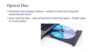 Optical Disc
• Electronic data storage medium – written to and read using low
powered laser beam
• Laser read the dots – data converted to electrical signal – finally audio
or visual output
63
 
