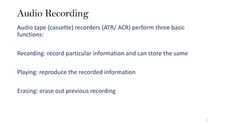 Audio Recording
Audio tape (cassette) recorders (ATR/ ACR) perform three basic
functions:
Recording: record particular information and can store the same
Playing: reproduce the recorded information
Erasing: erase out previous recording
7
 