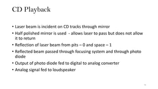 CD Playback
70
• Laser beam is incident on CD tracks through mirror
• Half polished mirror is used - allows laser to pass but does not allow
it to return
• Reflection of laser beam from pits – 0 and space – 1
• Reflected beam passed through focusing system and through photo
diode
• Output of photo diode fed to digital to analog converter
• Analog signal fed to loudspeaker
 