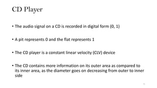 CD Player
71
• The audio signal on a CD is recorded in digital form (0, 1)
• A pit represents 0 and the flat represents 1
• The CD player is a constant linear velocity (CLV) device
• The CD contains more information on its outer area as compared to
its inner area, as the diameter goes on decreasing from outer to inner
side
 