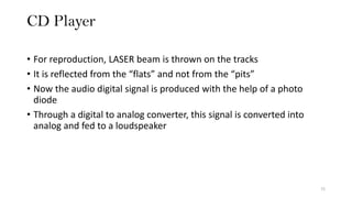 CD Player
72
• For reproduction, LASER beam is thrown on the tracks
• It is reflected from the “flats” and not from the “pits”
• Now the audio digital signal is produced with the help of a photo
diode
• Through a digital to analog converter, this signal is converted into
analog and fed to a loudspeaker
 