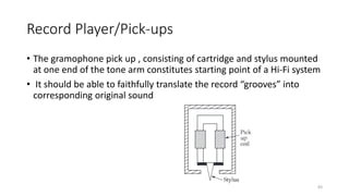 Record Player/Pick-ups
• The gramophone pick up , consisting of cartridge and stylus mounted
at one end of the tone arm constitutes starting point of a Hi-Fi system
• It should be able to faithfully translate the record “grooves” into
corresponding original sound
83
 