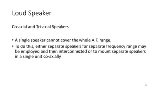 Loud Speaker
88
Co-axial and Tri-axial Speakers
• A single speaker cannot cover the whole A.F. range.
• To do this, either separate speakers for separate frequency range may
be employed and then interconnected or to mount separate speakers
in a single unit co-axially
 