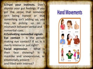 3.Trust your instincts. Don‘t
dismiss your gut feelings. If you
get the sense that someone
isn‘t being honest or that
something isn‘t adding up, you
may be picking up on a
mismatch between verbal and
nonverbal cues.
4.Evaluating nonverbal signals
Eye contact – Is the person
making eye contact? If so, is it
overly intense or just right?
Facial expression – What is
their face showing? Is it
masklike and unexpressive, or
emotionally present
and filled with interest?
 