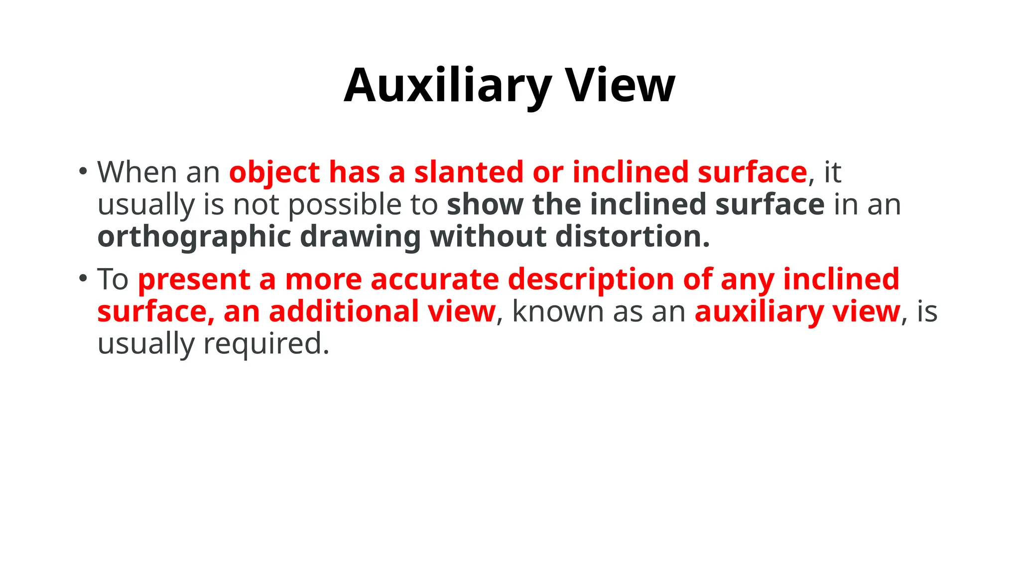 Auxiliary View
• When an object has a slanted or inclined surface, it
usually is not possible to show the inclined surface in an
orthographic drawing without distortion.
• To present a more accurate description of any inclined
surface, an additional view, known as an auxiliary view, is
usually required.
 