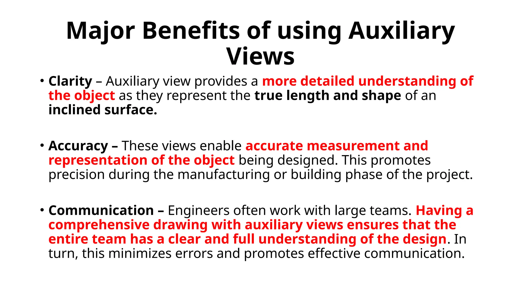 Major Benefits of using Auxiliary
Views
• Clarity – Auxiliary view provides a more detailed understanding of
the object as they represent the true length and shape of an
inclined surface.
• Accuracy – These views enable accurate measurement and
representation of the object being designed. This promotes
precision during the manufacturing or building phase of the project.
• Communication – Engineers often work with large teams. Having a
comprehensive drawing with auxiliary views ensures that the
entire team has a clear and full understanding of the design. In
turn, this minimizes errors and promotes effective communication.
 