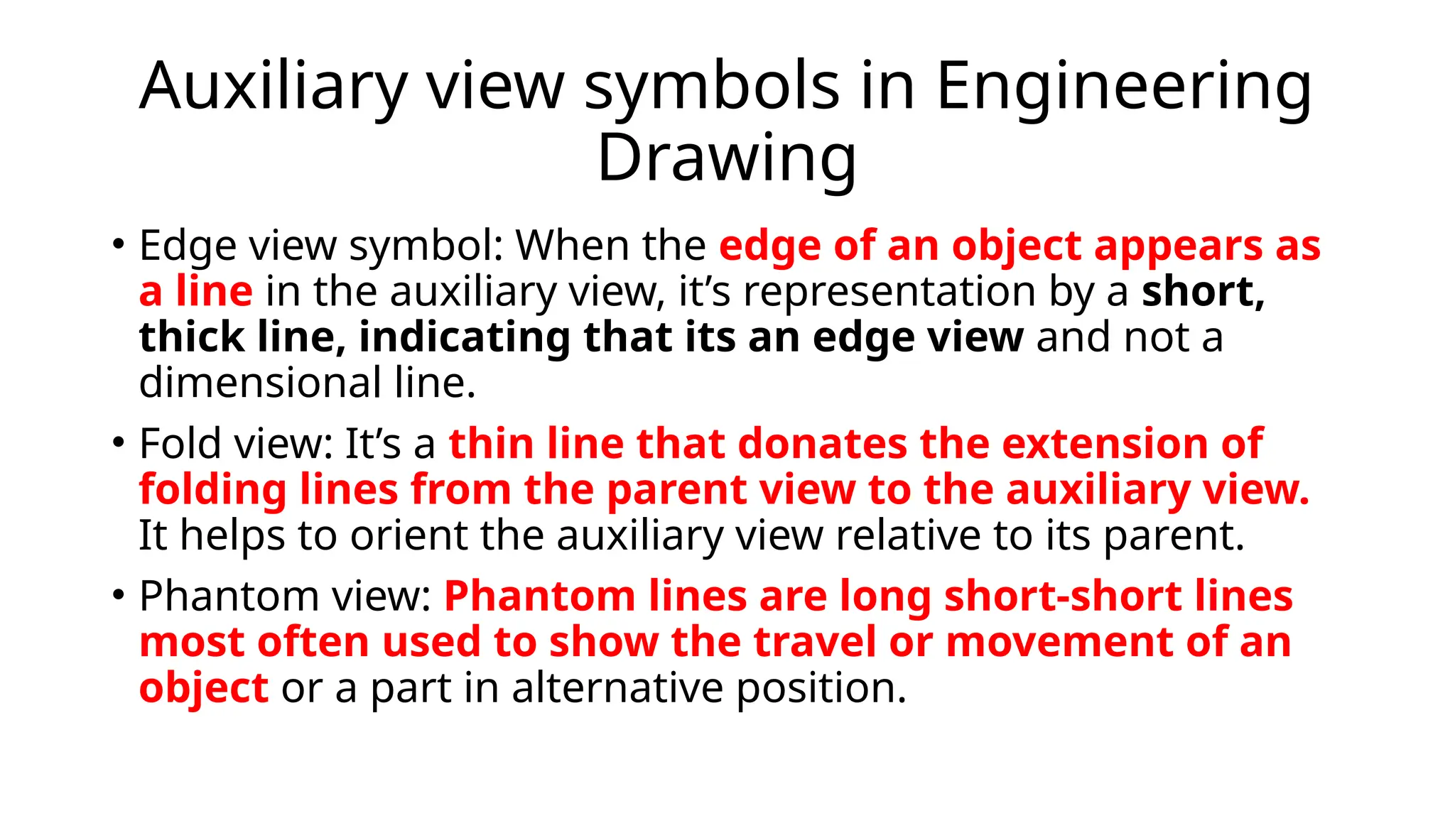 Auxiliary view symbols in Engineering
Drawing
• Edge view symbol: When the edge of an object appears as
a line in the auxiliary view, it’s representation by a short,
thick line, indicating that its an edge view and not a
dimensional line.
• Fold view: It’s a thin line that donates the extension of
folding lines from the parent view to the auxiliary view.
It helps to orient the auxiliary view relative to its parent.
• Phantom view: Phantom lines are long short-short lines
most often used to show the travel or movement of an
object or a part in alternative position.
 
