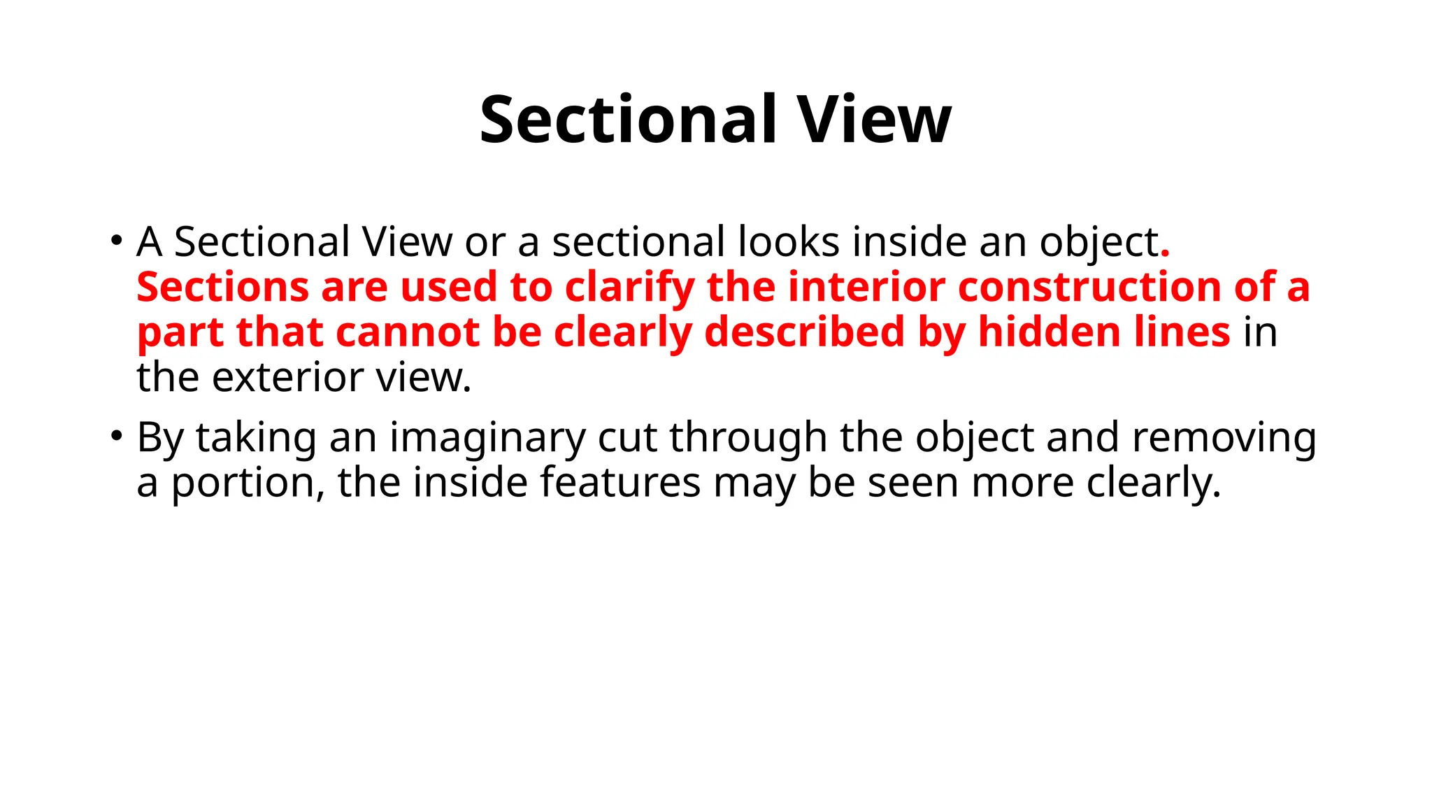 Sectional View
• A Sectional View or a sectional looks inside an object.
Sections are used to clarify the interior construction of a
part that cannot be clearly described by hidden lines in
the exterior view.
• By taking an imaginary cut through the object and removing
a portion, the inside features may be seen more clearly.
 