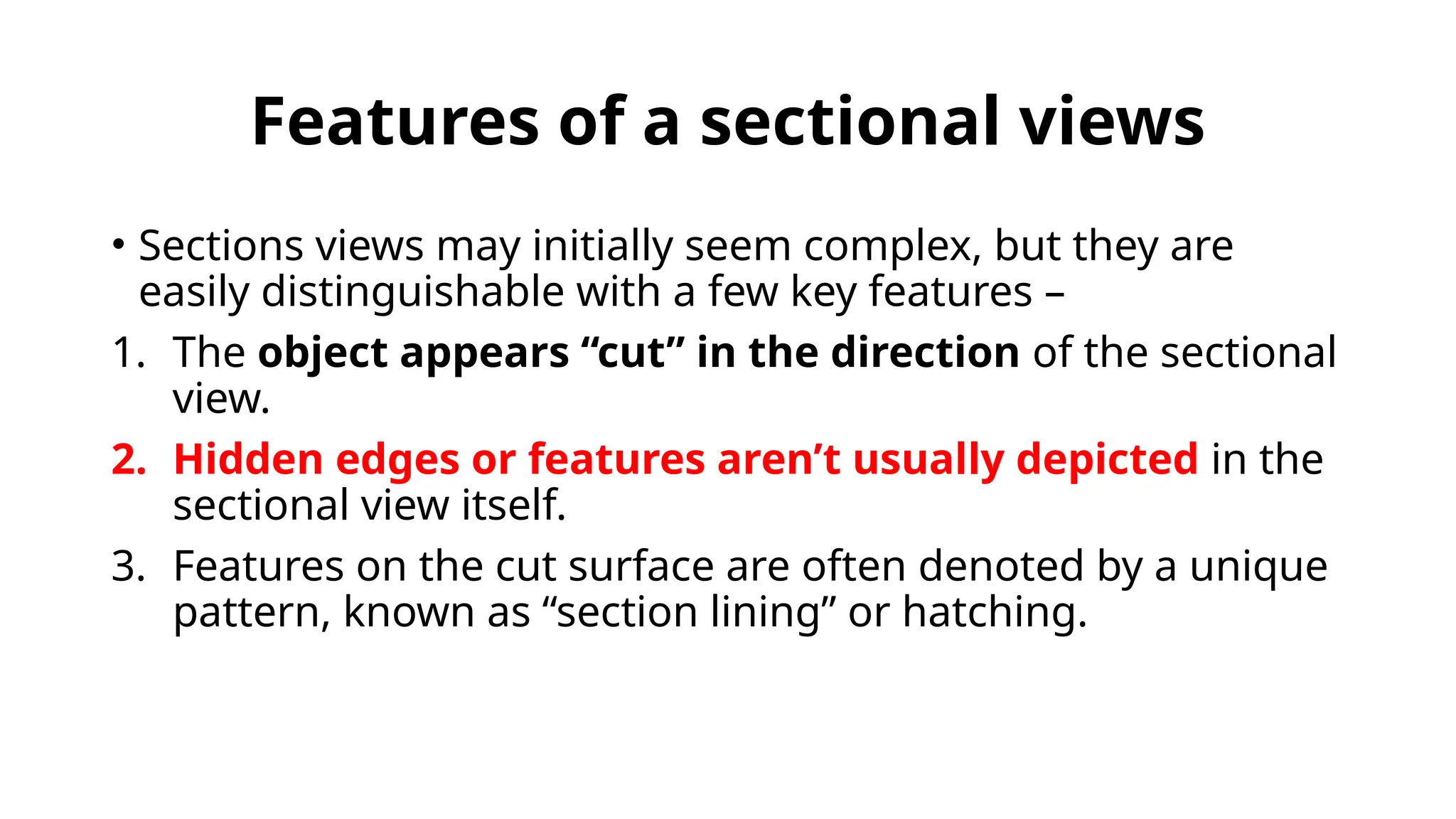 Features of a sectional views
• Sections views may initially seem complex, but they are
easily distinguishable with a few key features –
1. The object appears “cut” in the direction of the sectional
view.
2. Hidden edges or features aren’t usually depicted in the
sectional view itself.
3. Features on the cut surface are often denoted by a unique
pattern, known as “section lining” or hatching.
 