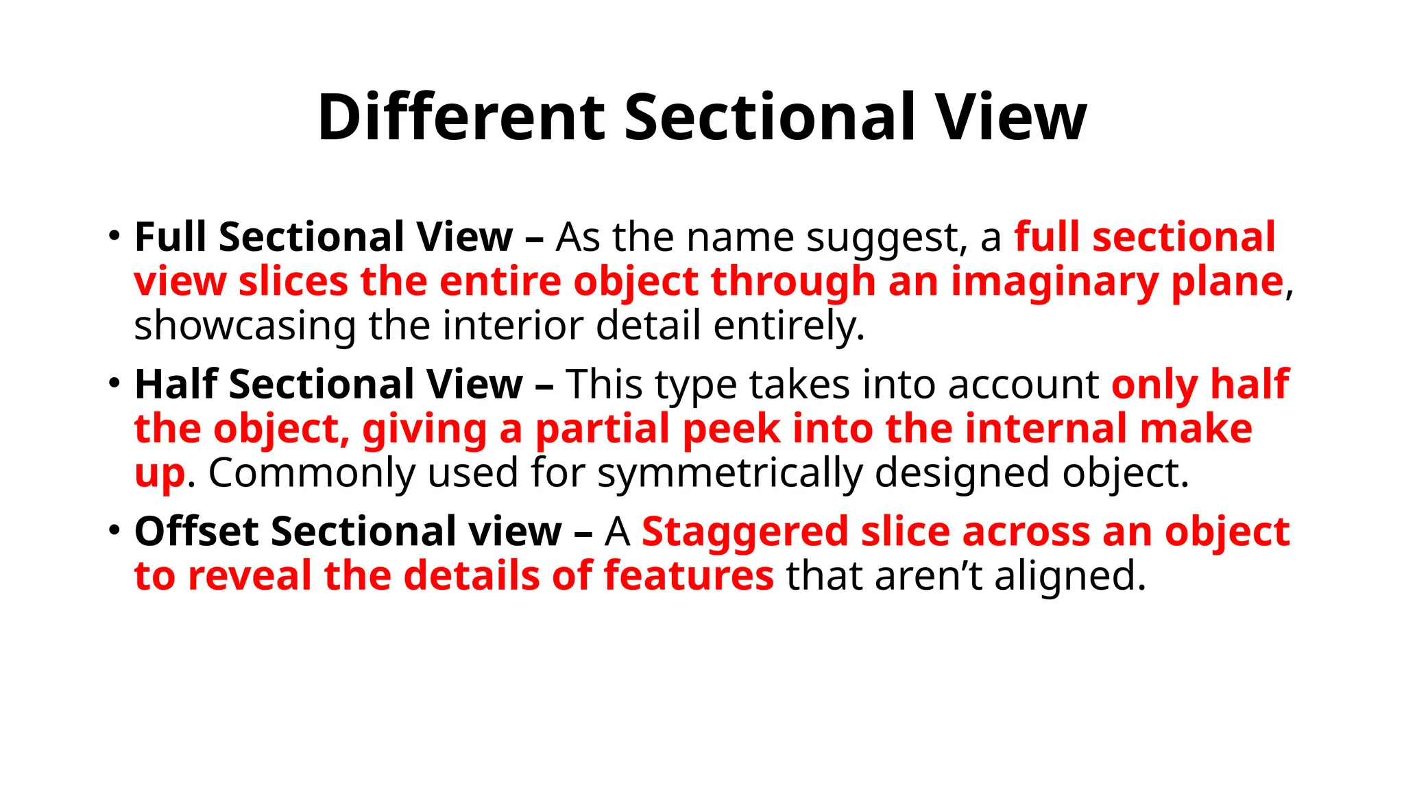 Different Sectional View
• Full Sectional View – As the name suggest, a full sectional
view slices the entire object through an imaginary plane,
showcasing the interior detail entirely.
• Half Sectional View – This type takes into account only half
the object, giving a partial peek into the internal make
up. Commonly used for symmetrically designed object.
• Offset Sectional view – A Staggered slice across an object
to reveal the details of features that aren’t aligned.
 
