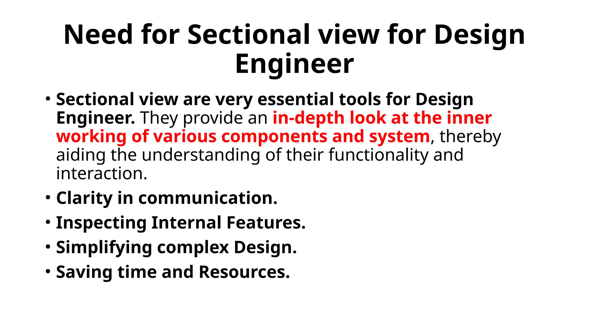 Need for Sectional view for Design
Engineer
• Sectional view are very essential tools for Design
Engineer. They provide an in-depth look at the inner
working of various components and system, thereby
aiding the understanding of their functionality and
interaction.
• Clarity in communication.
• Inspecting Internal Features.
• Simplifying complex Design.
• Saving time and Resources.
 