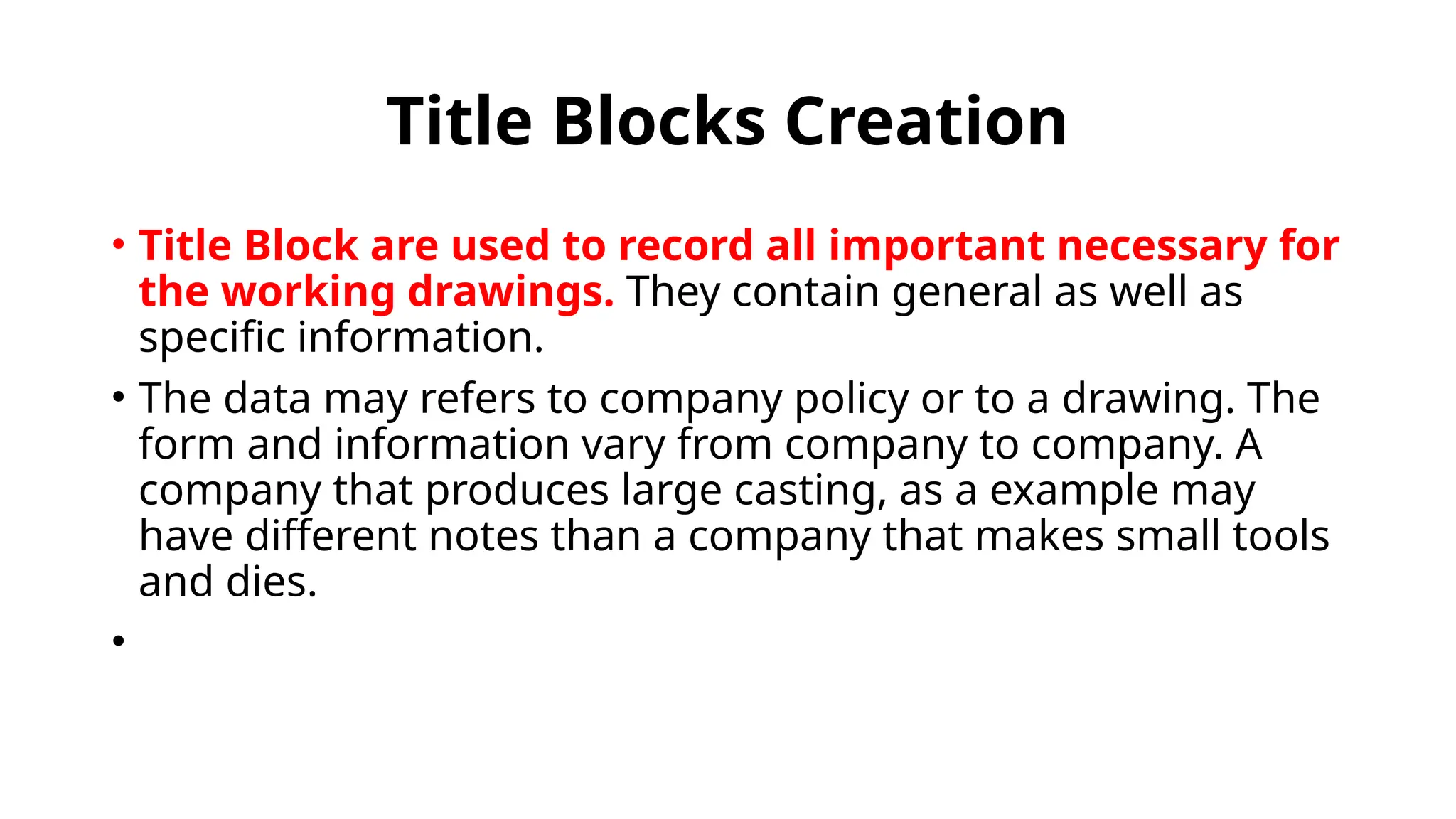 Title Blocks Creation
• Title Block are used to record all important necessary for
the working drawings. They contain general as well as
specific information.
• The data may refers to company policy or to a drawing. The
form and information vary from company to company. A
company that produces large casting, as a example may
have different notes than a company that makes small tools
and dies.
•
 