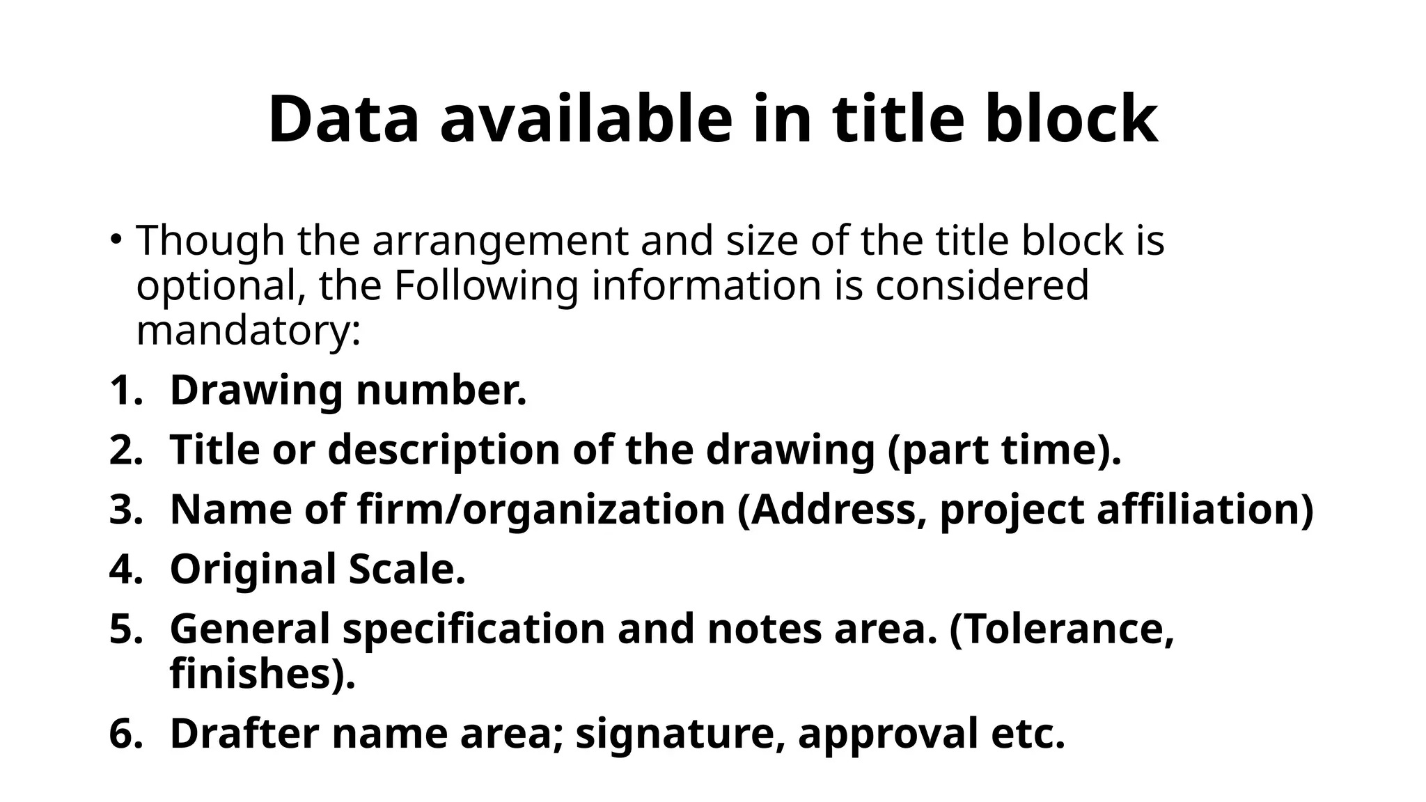 Data available in title block
• Though the arrangement and size of the title block is
optional, the Following information is considered
mandatory:
1. Drawing number.
2. Title or description of the drawing (part time).
3. Name of firm/organization (Address, project affiliation)
4. Original Scale.
5. General specification and notes area. (Tolerance,
finishes).
6. Drafter name area; signature, approval etc.
 