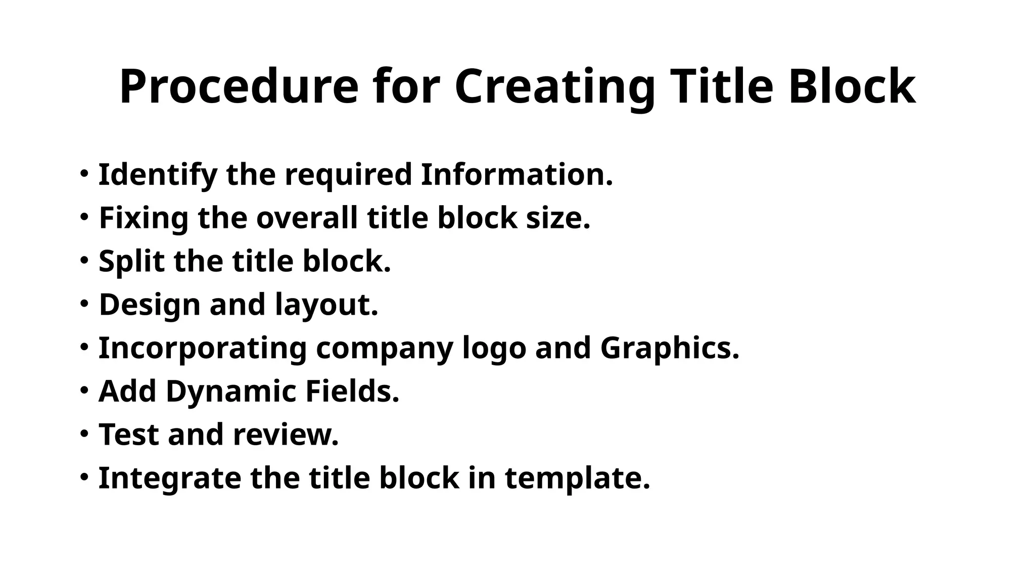 Procedure for Creating Title Block
• Identify the required Information.
• Fixing the overall title block size.
• Split the title block.
• Design and layout.
• Incorporating company logo and Graphics.
• Add Dynamic Fields.
• Test and review.
• Integrate the title block in template.
 