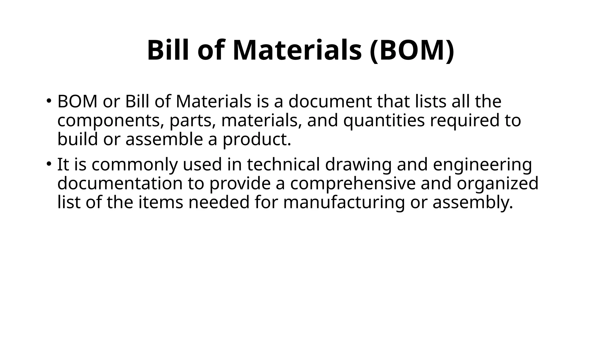 Bill of Materials (BOM)
• BOM or Bill of Materials is a document that lists all the
components, parts, materials, and quantities required to
build or assemble a product.
• It is commonly used in technical drawing and engineering
documentation to provide a comprehensive and organized
list of the items needed for manufacturing or assembly.
 
