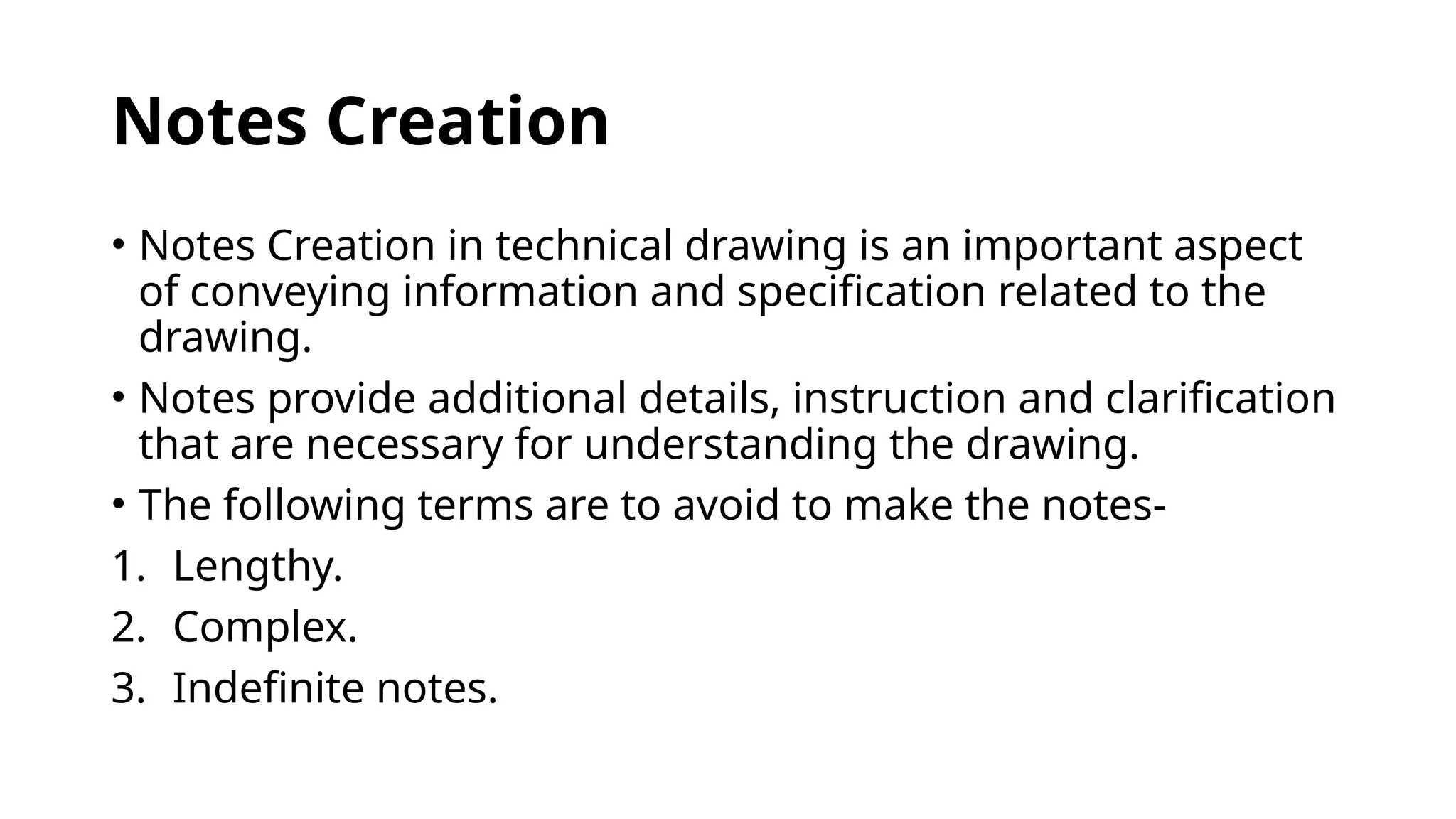 Notes Creation
• Notes Creation in technical drawing is an important aspect
of conveying information and specification related to the
drawing.
• Notes provide additional details, instruction and clarification
that are necessary for understanding the drawing.
• The following terms are to avoid to make the notes-
1. Lengthy.
2. Complex.
3. Indefinite notes.
 