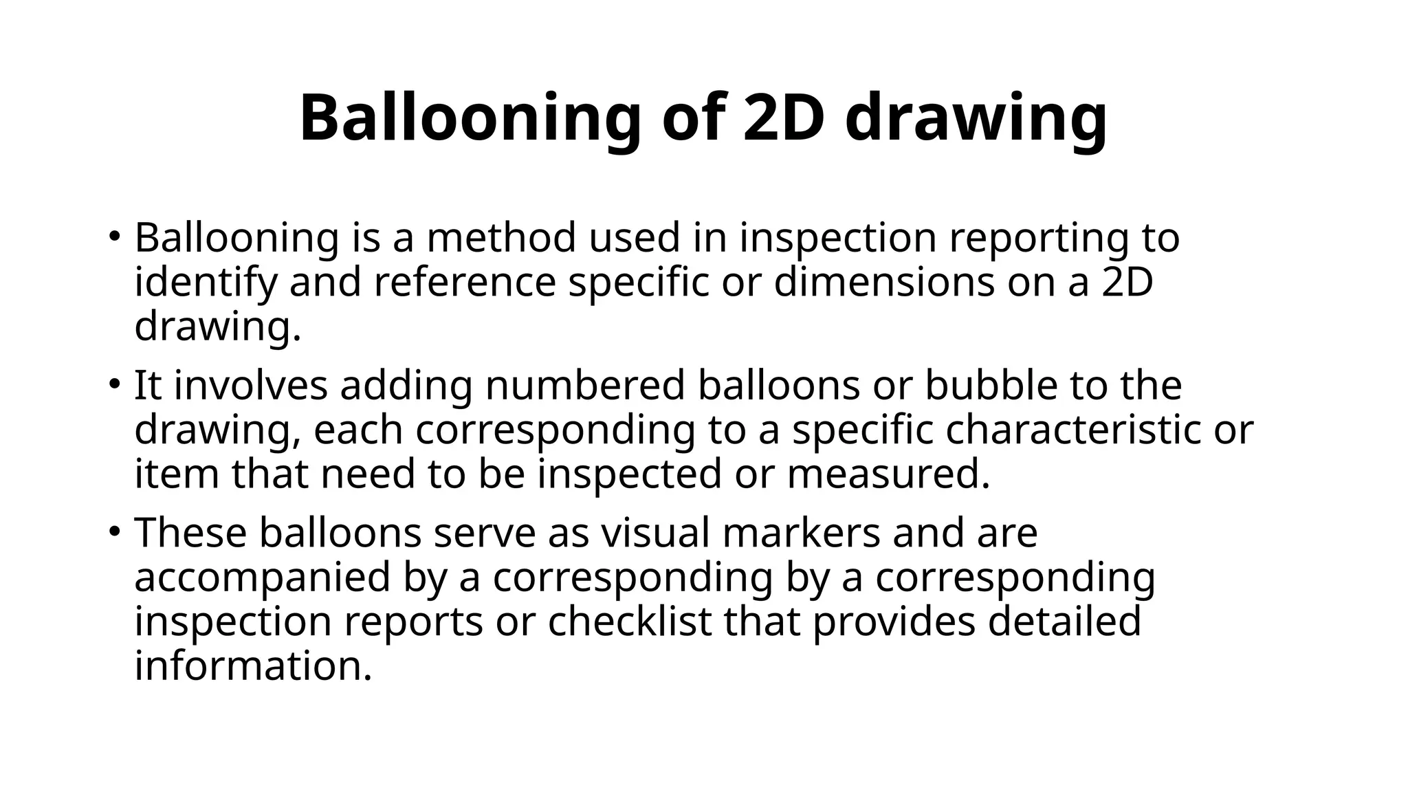 Ballooning of 2D drawing
• Ballooning is a method used in inspection reporting to
identify and reference specific or dimensions on a 2D
drawing.
• It involves adding numbered balloons or bubble to the
drawing, each corresponding to a specific characteristic or
item that need to be inspected or measured.
• These balloons serve as visual markers and are
accompanied by a corresponding by a corresponding
inspection reports or checklist that provides detailed
information.
 
