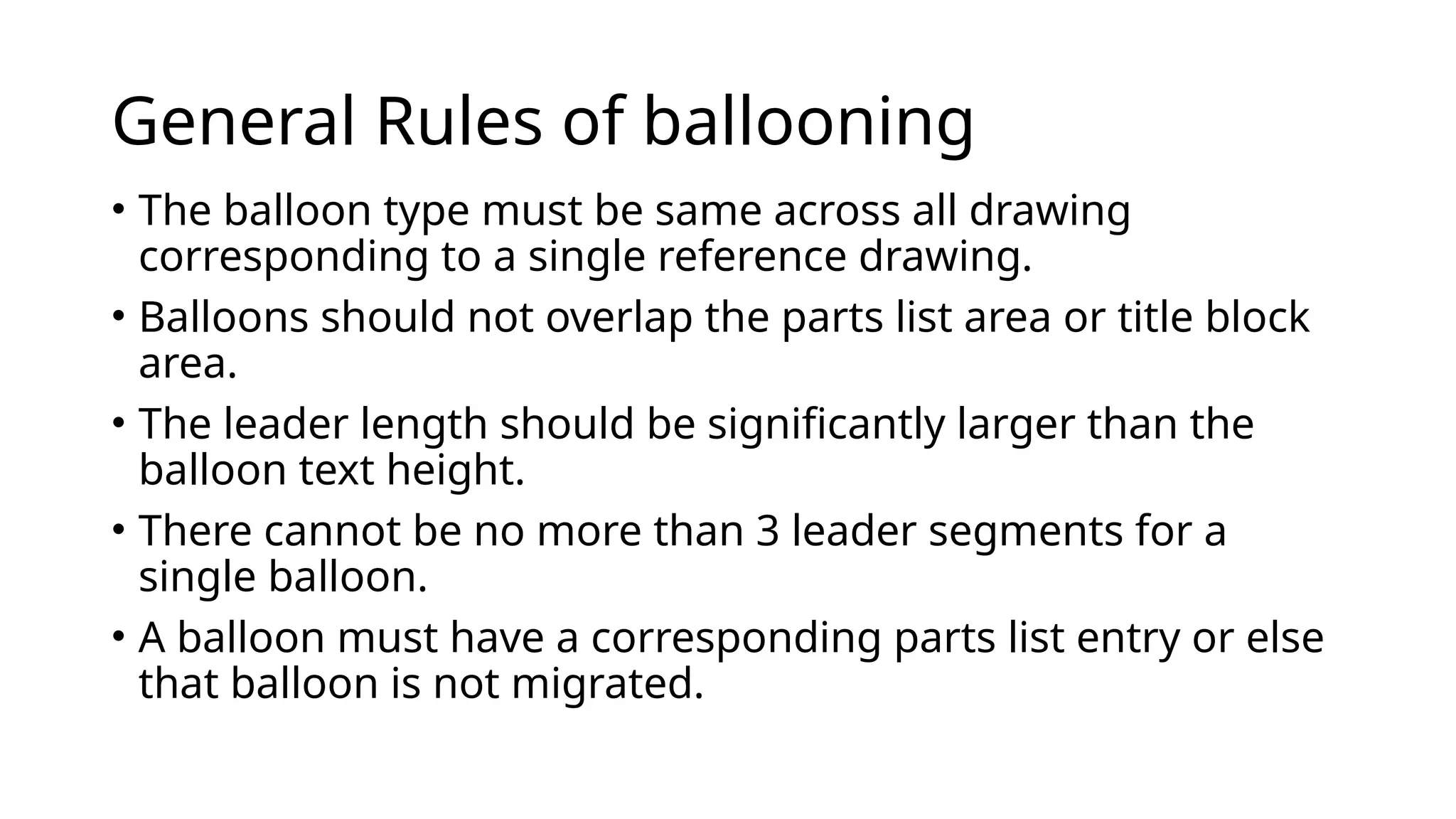 General Rules of ballooning
• The balloon type must be same across all drawing
corresponding to a single reference drawing.
• Balloons should not overlap the parts list area or title block
area.
• The leader length should be significantly larger than the
balloon text height.
• There cannot be no more than 3 leader segments for a
single balloon.
• A balloon must have a corresponding parts list entry or else
that balloon is not migrated.
 