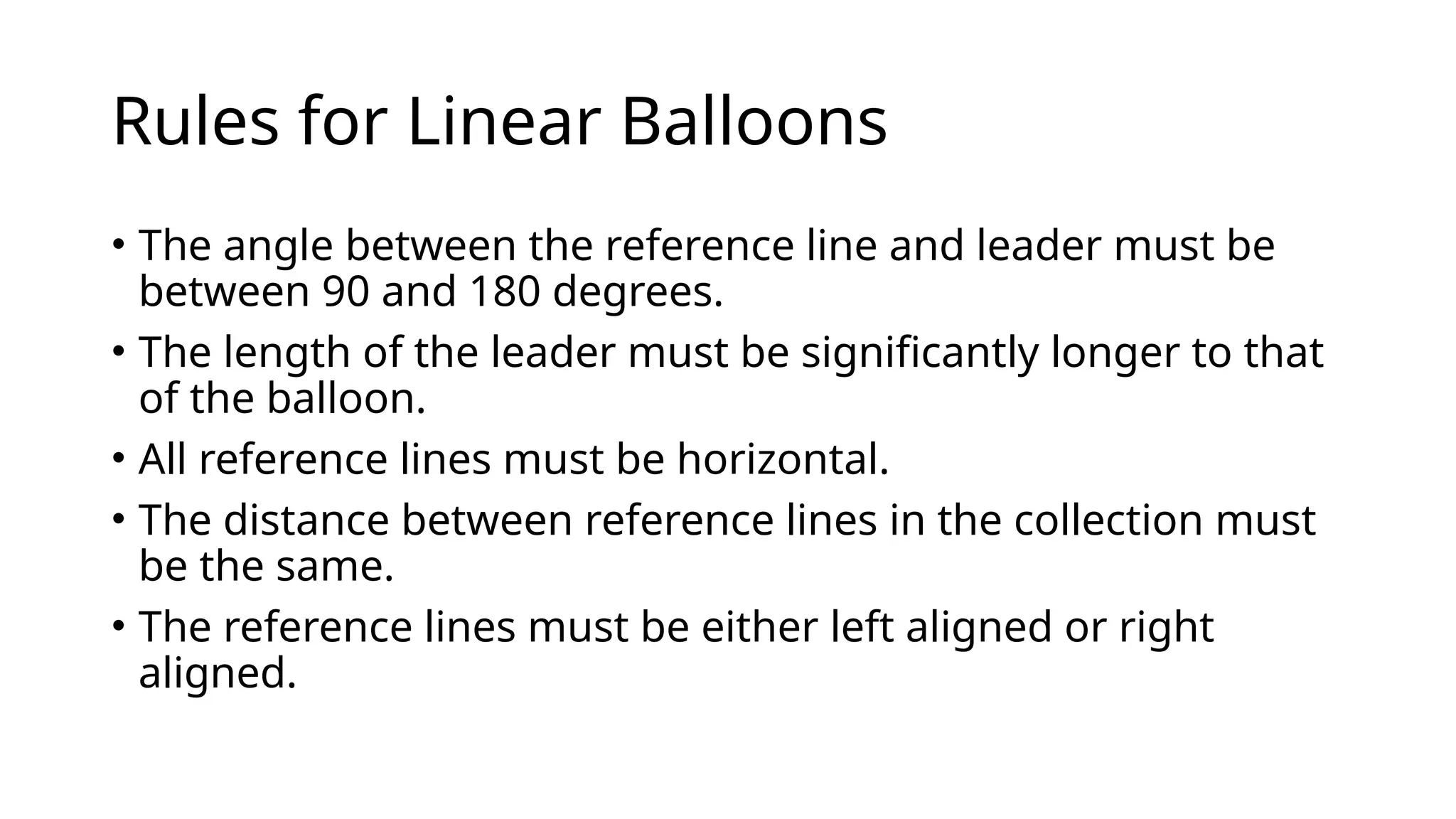 Rules for Linear Balloons
• The angle between the reference line and leader must be
between 90 and 180 degrees.
• The length of the leader must be significantly longer to that
of the balloon.
• All reference lines must be horizontal.
• The distance between reference lines in the collection must
be the same.
• The reference lines must be either left aligned or right
aligned.
 