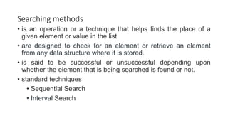 Searching methods
• is an operation or a technique that helps finds the place of a
given element or value in the list.
• are designed to check for an element or retrieve an element
from any data structure where it is stored.
• is said to be successful or unsuccessful depending upon
whether the element that is being searched is found or not.
• standard techniques
• Sequential Search
• Interval Search
 