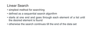 Linear Search
• simplest method for searching
• defined as a sequential search algorithm
• starts at one end and goes through each element of a list until
the desired element is found
• otherwise the search continues till the end of the data set