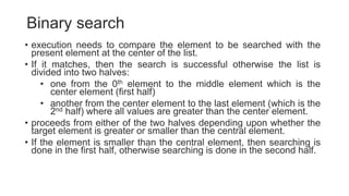 Binary search
• execution needs to compare the element to be searched with the
present element at the center of the list.
• If it matches, then the search is successful otherwise the list is
divided into two halves:
• one from the 0th element to the middle element which is the
center element (first half)
• another from the center element to the last element (which is the
2nd half) where all values are greater than the center element.
• proceeds from either of the two halves depending upon whether the
target element is greater or smaller than the central element.
• If the element is smaller than the central element, then searching is
done in the first half, otherwise searching is done in the second half.
