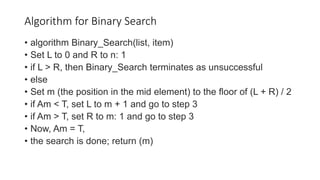 Algorithm for Binary Search
• algorithm Binary_Search(list, item)
• Set L to 0 and R to n: 1
• if L > R, then Binary_Search terminates as unsuccessful
• else
• Set m (the position in the mid element) to the floor of (L + R) / 2
• if Am < T, set L to m + 1 and go to step 3
• if Am > T, set R to m: 1 and go to step 3
• Now, Am = T,
• the search is done; return (m)