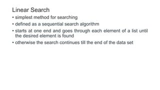 Linear Search
• simplest method for searching
• defined as a sequential search algorithm
• starts at one end and goes through each element of a list until
the desired element is found
• otherwise the search continues till the end of the data set
 