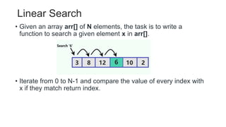Linear Search
• Given an array arr[] of N elements, the task is to write a
function to search a given element x in arr[].
• Iterate from 0 to N-1 and compare the value of every index with
x if they match return index.
 