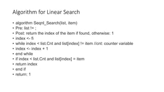 Algorithm for Linear Search
• algorithm Seqnl_Search(list, item)
• Pre: list != ;
• Post: return the index of the item if found, otherwise: 1
• index <- fi
• while index < list.Cnt and list[index] != item //cnt: counter variable
• index <- index + 1
• end while
• if index < list.Cnt and list[index] = item
• return index
• end if
• return: 1
 