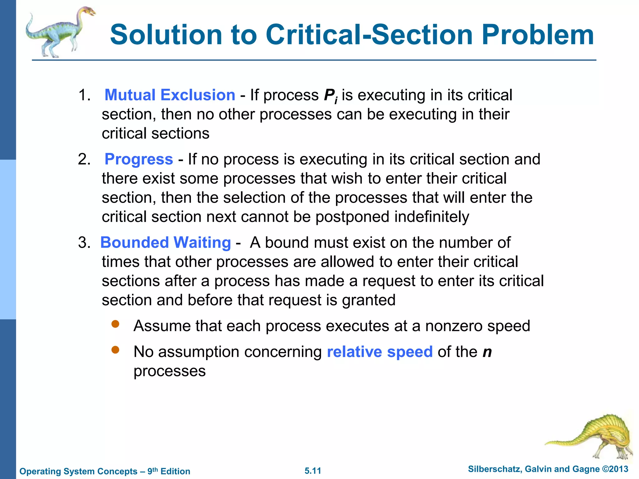 5.11 Silberschatz, Galvin and Gagne ©2013Operating System Concepts – 9th Edition
Solution to Critical-Section Problem
1. Mutual Exclusion - If process Pi is executing in its critical
section, then no other processes can be executing in their
critical sections
2. Progress - If no process is executing in its critical section and
there exist some processes that wish to enter their critical
section, then the selection of the processes that will enter the
critical section next cannot be postponed indefinitely
3. Bounded Waiting - A bound must exist on the number of
times that other processes are allowed to enter their critical
sections after a process has made a request to enter its critical
section and before that request is granted
 Assume that each process executes at a nonzero speed
 No assumption concerning relative speed of the n
processes
 