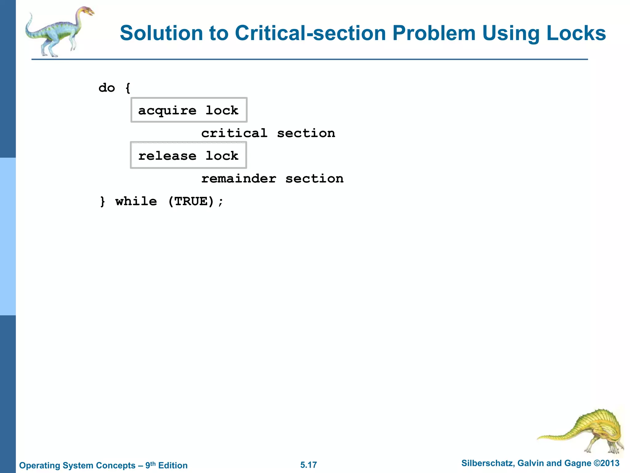 5.17 Silberschatz, Galvin and Gagne ©2013Operating System Concepts – 9th Edition
Solution to Critical-section Problem Using Locks
do {
acquire lock
critical section
release lock
remainder section
} while (TRUE);
 